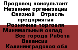 Продавец-консультант › Название организации ­ Связной › Отрасль предприятия ­ Розничная торговля › Минимальный оклад ­ 34 000 - Все города Работа » Вакансии   . Калининградская обл.,Светловский городской округ 